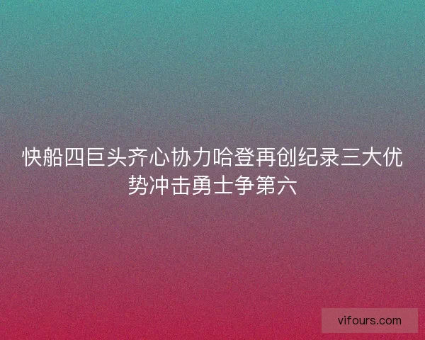 快船四巨头齐心协力哈登再创纪录三大优势冲击勇士争第六