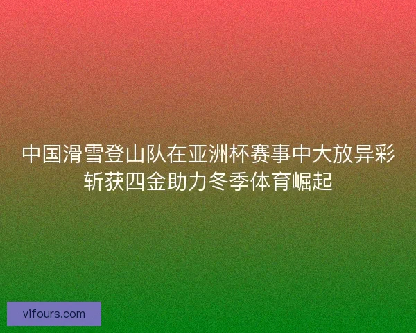 中国滑雪登山队在亚洲杯赛事中大放异彩斩获四金助力冬季体育崛起