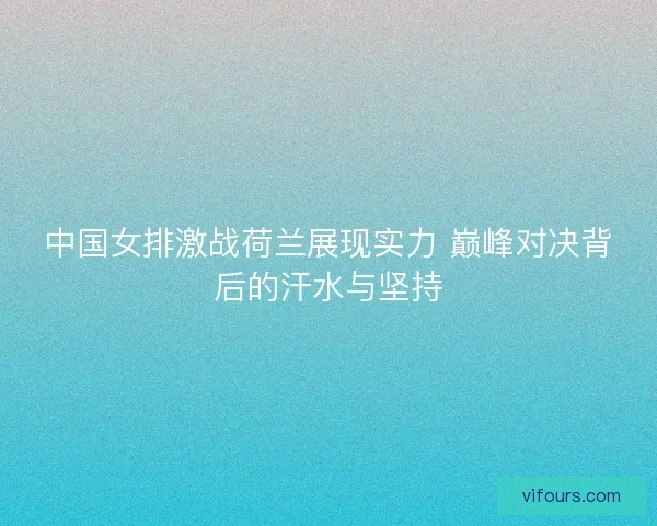 中国女排激战荷兰展现实力 巅峰对决背后的汗水与坚持