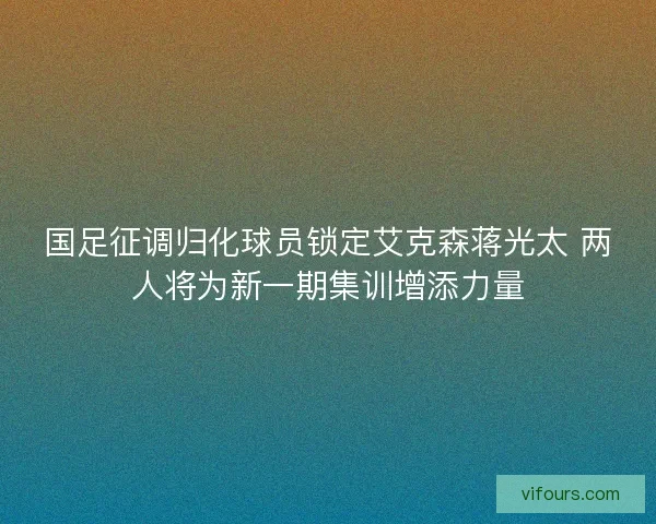 国足征调归化球员锁定艾克森蒋光太 两人将为新一期集训增添力量