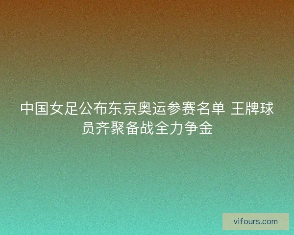 中国女足公布东京奥运参赛名单 王牌球员齐聚备战全力争金