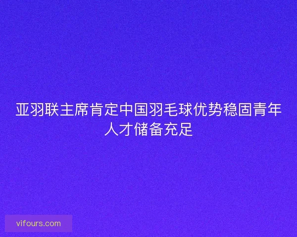 亚羽联主席肯定中国羽毛球优势稳固青年人才储备充足