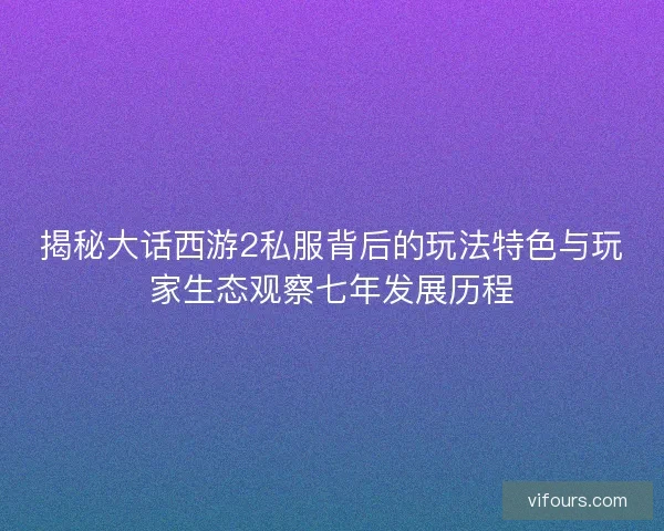 揭秘大话西游2私服背后的玩法特色与玩家生态观察七年发展历程