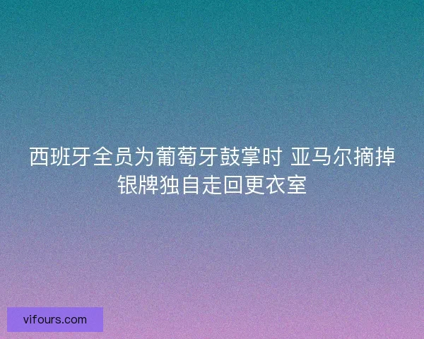 西班牙全员为葡萄牙鼓掌时 亚马尔摘掉银牌独自走回更衣室