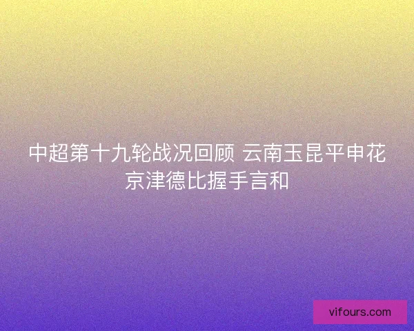 中超第十九轮战况回顾 云南玉昆平申花京津德比握手言和