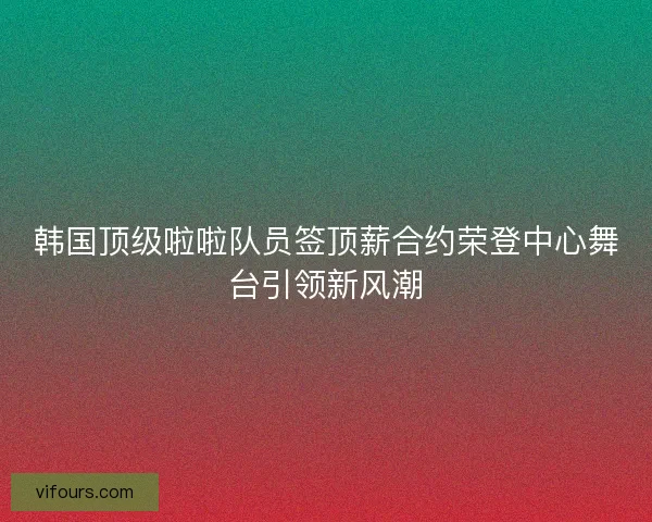 韩国顶级啦啦队员签顶薪合约荣登中心舞台引领新风潮