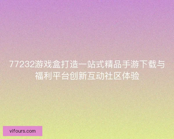 77232游戏盒打造一站式精品手游下载与福利平台创新互动社区体验