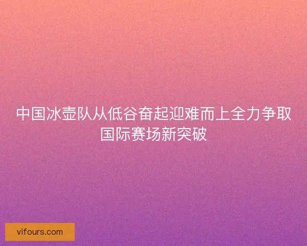 中国冰壶队从低谷奋起迎难而上全力争取国际赛场新突破