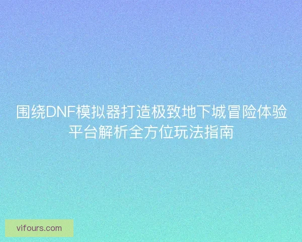 围绕DNF模拟器打造极致地下城冒险体验平台解析全方位玩法指南