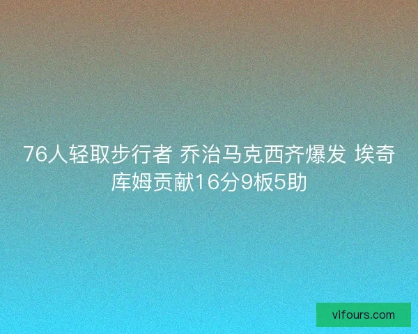 76人轻取步行者 乔治马克西齐爆发 埃奇库姆贡献16分9板5助