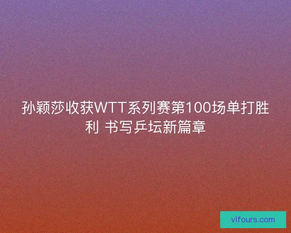 孙颖莎收获WTT系列赛第100场单打胜利 书写乒坛新篇章